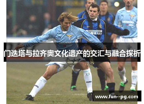 门迭塔与拉齐奥文化遗产的交汇与融合探析 门迭塔与拉齐奥文化遗产的交汇与融合探析