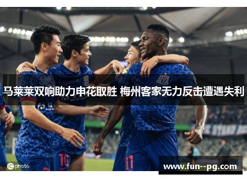 马莱莱双响助力申花取胜 梅州客家无力反击遭遇失利 马莱莱双响助力申花取胜 梅州客家无力反击遭遇失利