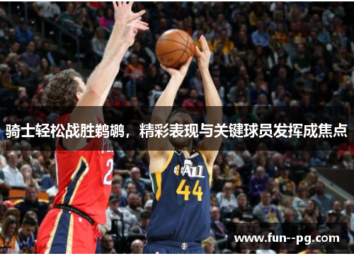 骑士轻松战胜鹈鹕,精彩表现与关键球员发挥成焦点 骑士轻松战胜鹈鹕,精彩表现与关键球员发挥成焦点