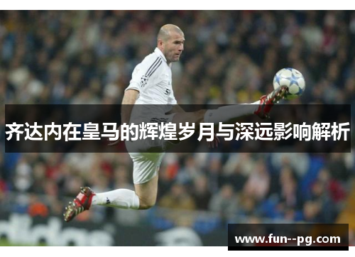 齐达内在皇马的辉煌岁月与深远影响解析