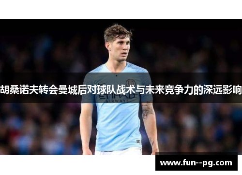 胡桑诺夫转会曼城后对球队战术与未来竞争力的深远影响