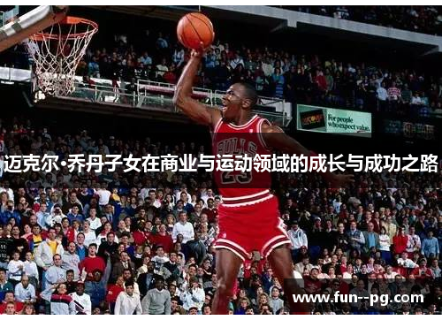 迈克尔·乔丹子女在商业与运动领域的成长与成功之路