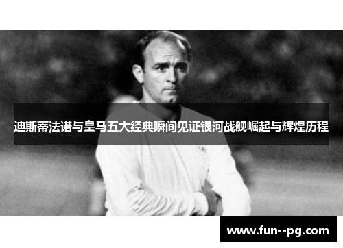 迪斯蒂法诺与皇马五大经典瞬间见证银河战舰崛起与辉煌历程 迪斯蒂法诺与皇马五大经典瞬间见证银河战舰崛起与辉煌历程