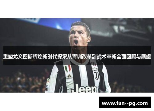 重塑尤文图斯辉煌新时代探索从青训改革到战术革新全面回顾与展望 重塑尤文图斯辉煌新时代探索从青训改革到战术革新全面回顾与展望