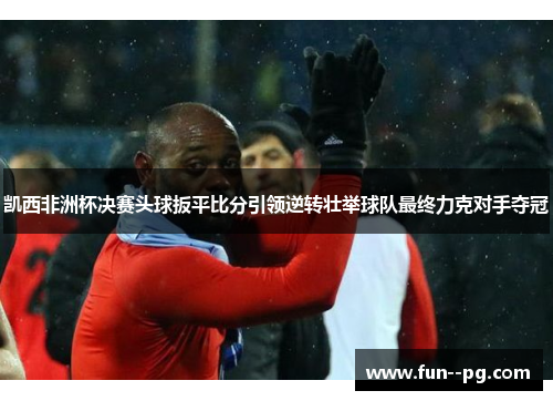 凯西非洲杯决赛头球扳平比分引领逆转壮举球队最终力克对手夺冠 凯西非洲杯决赛头球扳平比分引领逆转壮举球队最终力克对手夺冠