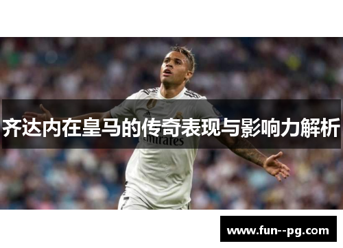 齐达内在皇马的传奇表现与影响力解析