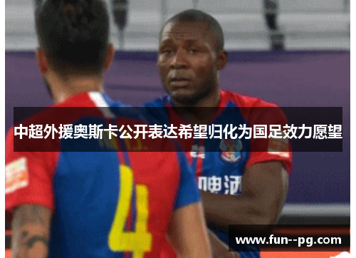 中超外援奥斯卡公开表达希望归化为国足效力愿望