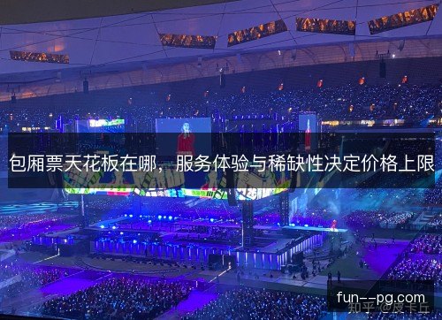包厢票天花板在哪，服务体验与稀缺性决定价格上限